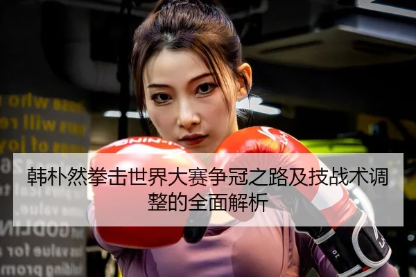 韩朴然拳击世界大赛争冠之路及技战术调整的全面解析